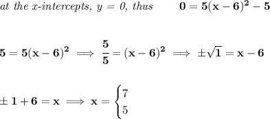 \bf \textit{at the x-intercepts, y = 0, thus }\qquad 0=5(x-6)^2-5&#10;\\\\\\&#10;5=5(x-6)^2\implies \cfrac{5}{5}=(x-6)^2\implies \pm\sqrt{1}=x-6&#10;\\\\\\&#10;\pm 1+6=x\implies x=&#10;\begin{cases}&#10;7\\&#10;5&#10;\end{cases}