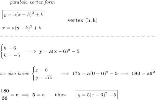 \bf \qquad \textit{parabola vertex form}\\\\&#10;\begin{array}{llll}&#10;\boxed{y=a(x-{{ h}})^2+{{ k}}}\\\\&#10;x=a(y-{{ k}})^2+{{ h}}&#10;\end{array} \qquad\qquad  vertex\ ({{ h}},{{ k}})\\\\&#10;-------------------------------\\\\&#10;\begin{cases}&#10;h=6\\&#10;k=-5&#10;\end{cases}\implies y=a(x-6)^2-5&#10;\\\\\\&#10;\textit{we also know }&#10;\begin{cases}&#10;x=0\\&#10;y=175&#10;\end{cases}\implies 175=a(0-6)^2-5\implies 180=a6^2&#10;\\\\\\&#10;\cfrac{180}{36}=a\implies 5=a\qquad thus\qquad \boxed{y=5(x-6)^2-5}