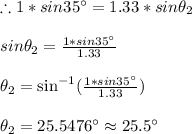 \therefore 1 *sin35^\circ =1.33*sin\theta_2\\\\sin\theta_2=\frac{1 *sin35^\circ}{1.33}\\\\\theta_2=\sin^{-1}(\frac{1 *sin35^\circ}{1.33})\\\\\theta_2= 25.5476^\circ\approx 25.5^\circ