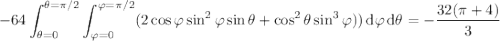 \displaystyle-64\int_{\theta=0}^{\theta=\pi/2}\int_{\varphi=0}^{\varphi=\pi/2}(2\cos\varphi\sin^2\varphi\sin\theta+\cos^2\theta\sin^3\varphi))\,\mathrm d\varphi\,\mathrm d\theta=-\dfrac{32(\pi+4)}3
