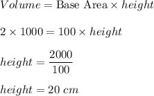 Volume=\text{Base Area}\times height\\\\2\times 1000=100\times height\\\\height=\dfrac{2000}{100}\\\\height=20\ cm