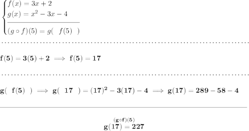 \bf \begin{cases} f(x)=3x+2\\ g(x)=x^2-3x-4\\[-0.5em] \hrulefill\\ (g\circ f)(5)=g(~~f(5)~~) \end{cases} \\\\[-0.35em] ~\dotfill\\\\ f(5)=3(5)+2\implies f(5)=17 \\\\[-0.35em] ~\dotfill\\\\ g(~~f(5)~~)\implies g(~~17~~)=(17)^2-3(17)-4\implies g(17)=289-58-4 \\\\[-0.35em] \rule{34em}{0.25pt}\\\\ ~\hfill \stackrel{(g\circ f)(5)}{g(17)=227}~\hfill