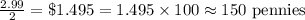 \frac{2.99}{2}=\$1.495=1.495\times 100\approx 150\textrm{ pennies}