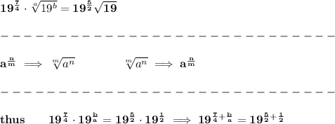 \bf 19^{\frac{7}{4}}\cdot \sqrt[a]{19^b}=19^{\frac{5}{2}}\sqrt{19}\\\\&#10;-----------------------------\\\\&#10;a^{\frac{{ n}}{{ m}}} \implies  \sqrt[{ m}]{a^{ n}} \qquad \qquad&#10;\sqrt[{ m}]{a^{ n}}\implies a^{\frac{{ n}}{{ m}}}\\\\&#10;-----------------------------\\\\&#10;thus\qquad 19^{\frac{7}{4}}\cdot 19^{\frac{b}{a}}=19^{\frac{5}{2}}\cdot 19^{\frac{1}{2}}\implies 19^{\frac{7}{4}+\frac{b}{a}}=19^{\frac{5}{2}+\frac{1}{2}}&#10;\\\\\\&#10;