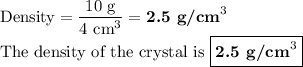 \text{Density} = \dfrac{\text{10 g}}{\text{4 cm}^{3}} = \textbf{2.5 g/cm}^{3}\\\text{The density of the crystal is ${\boxed{\textbf{2.5 g/cm}^{3}}}$}