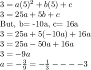 3=a(5)^2+b(5)+c\\3=25a+5b+c\\\textrm{But, b= -10a, c= 16a}\\3=25a+5(-10a)+16a\\3=25a-50a+16a\\3=-9a\\a=-\frac{3}{9}=-\frac{1}{3}----3