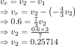 v_r=v_2-v_1\\\Rightarrow v_r=v_2-\left(-\frac{4}{3}v_2\right)\\\Rightarrow 0.6=\frac{7}{3}v_2\\\Rightarrow v_2=\frac{0.6\times 3}{7}\\\Rightarrow v_2=0.25714