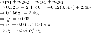 m_{1}u_{1}+m_{2}u_{2}=m_{1}v_{1}+m_{2}v_{2}\\\Rightarrow 0.12u_{1}+2.4\times 0=-0.12(0.3u_{1})+2.4v_{2}\\\Rightarrow 0.156u_1=2.4v_2\\\Rightarrow \frac{v_2}{u_1}=0.065\\\Rightarrow v_2=0.065\times 100\times u_1\\\Rightarrow v_2=6.5\%\ of\ u_1