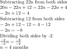 \\\textrm{Subtracting 22n from both sides}\\20n-22n+12=22n-22n+4\\-2n+12=4\\\textrm{Subtracting 12 from both sides}\\-2n+12-12=4-12\\-2n=-8\\\textrm{Dividing both sides by -2}\\\frac{-2}{-2}n=\frac{-8}{-2}\\n=4\textrm{ months}
