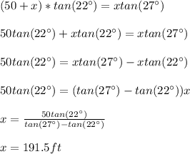 (50+x)*tan(22\°)=xtan(27\°)\\\\50tan(22\°)+xtan(22\°)=xtan(27\°)\\\\50tan(22\°)=xtan(27\°)-xtan(22\°)\\\\50tan(22\°)=(tan(27\°)-tan(22\°))x\\\\x=\frac{50tan(22\°)}{tan(27\°)-tan(22\°)}\\\\x=191.5ft