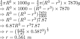 \frac{4}{3}\pi R^3\times 1000g=\frac{4}{3}\pi (R^3-r^3)\times 7870g\\\Rightarrow R^3\times 1000=(R^3-r^3)\times 7870\\\Rightarrow R^3=(R^3-r^3)\frac{7870}{1000}\\\Rightarrow R^3=(R^3-r^3)7.87\\\Rightarrow 6.87R^3=r^37.87\\\Rightarrow r=\left(\frac{6.87}{7.87}\times0.587^3\right )^{\frac{1}{3}}\\\Rightarrow r=0.561\ m