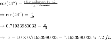 \cos (44^{\circ})=\frac{\text{side adjacent to }44^{\circ}}{\text{hypotenuse}}\\\\\Rightarrow \cos (44^{\circ})=\frac{x}{10}\\\\\Rightarrow0.71933980033=\frac{x}{10}\\\\\Rightarrow\ x=10\times0.71933980033=7.1933980033\approx7.2\ ft.