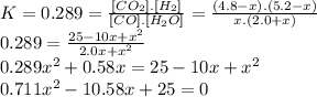 K=0.289=\frac{[CO_{2}].[H_{2}]}{[CO].[H_{2}O]} =\frac{(4.8-x).(5.2-x)}{x.(2.0+x)} \\0.289=\frac{25-10x+x^{2} }{2.0x+x^{2} } \\0.289x^{2} +0.58x=25-10x+x^{2}\\0.711x^{2} -10.58x+25=0