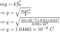 mg=k\frac{q^2}{r^2}\\\Rightarrow q=\sqrt{\frac{mgr^2}{k}}\\\Rightarrow q=\sqrt{\frac{10\times 10^{-6}\times 9.81\times 0.01^2}{8.99\times 10^9}}\\\Rightarrow q=1.04461\times 10^{-9}\ C