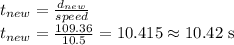 t_{new}=\frac{d_{new}}{speed}\\t_{new}=\frac{109.36}{10.5}=10.415\approx10.42\textrm{ s}