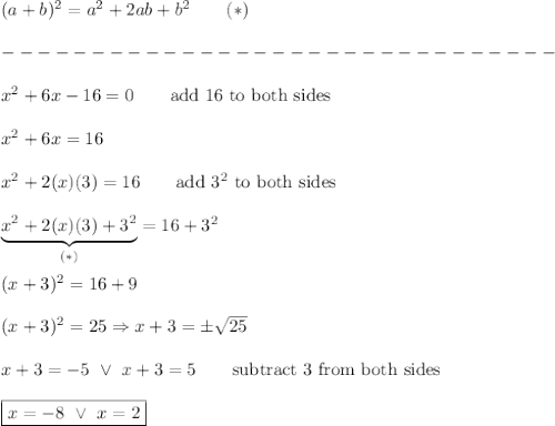 (a+b)^2=a^2+2ab+b^2\qquad(*)\\\\-------------------------------\\\\x^2+6x-16=0\qquad\text{add 16 to both sides}\\\\x^2+6x=16\\\\x^2+2(x)(3)=16\qquad\text{add}\ 3^2\ \text{to both sides}\\\\\underbrace{x^2+2(x)(3)+3^2}_{(*)}=16+3^2\\\\(x+3)^2=16+9\\\\(x+3)^2=25\Rightarrow x+3=\pm\sqrt{25}\\\\x+3=-5\ \vee\ x+3=5\qquad\text{subtract 3 from both sides}\\\\\boxed{x=-8\ \vee\ x=2}
