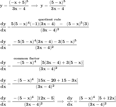 \bf  y=\cfrac{(-x+5)^5}{3x-4}\implies y=\cfrac{(5-x)^5}{3x-4}&#10;\\\\\\&#10;\cfrac{dy}{dx}=\stackrel{quotient~rule}{\cfrac{5(5-x)^4(-1)(3x-4)~~-~~(5-x)^5(3)}{(3x-4)^2}}&#10;\\\\\\&#10;\cfrac{dy}{dx}=\cfrac{-5(5-x)^4(3x-4)-3(5-x)^5}{(3x-4)^2}&#10;\\\\\\&#10;\cfrac{dy}{dx}=\cfrac{\stackrel{common~factor}{-(5-x)^4}[5(3x-4)+3(5-x)]}{(3x-4)^2}&#10;\\\\\\&#10;\cfrac{dy}{dx}=\cfrac{-(5-x)^4~~[15x-20+15-3x]}{(3x-4)^2}&#10;\\\\\\&#10;\cfrac{dy}{dx}=\cfrac{-(5-x)^4~~[12x-5]}{(3x-4)^2}\implies \cfrac{dy}{dx}=\cfrac{(5-x)^4~~[5+12x]}{(3x-4)^2}