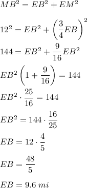 MB^2=EB^2+EM^2\\ \\12^2=EB^2+\left(\dfrac{3}{4}EB\right)^2\\ \\144=EB^2+\dfrac{9}{16}EB^2\\ \\EB^2\left(1+\dfrac{9}{16}\right)=144\\ \\EB^2\cdot \dfrac{25}{16}=144\\ \\EB^2=144\cdot \dfrac{16}{25}\\ \\EB=12\cdot \dfrac{4}{5}\\ \\EB=\dfrac{48}{5}\\ \\EB=9.6\ mi