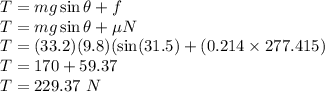 T=mg\sin \theta+f\\T=mg\sin \theta +\mu N\\T= (33.2)(9.8)(\sin (31.5)+(0.214\times 277.415)\\T= 170+59.37\\T=229.37\ N