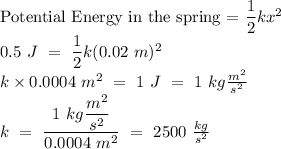 \text{Potential Energy in the spring = }\dfrac{1}{2}kx^{2}\\0.5\text{ }J\text{ }=\text{ }\dfrac{1}{2}k(0.02\text{ }m)^{2}\\k\times0.0004\text{ }m^{2}\text{ }=\text{ }1\text{ }J\text{ }=\text{ }1\text{ }kg\frac{m^{2}}{s^{2}}\\k\text{ }=\text{ }\dfrac{1\text{ }kg\dfrac{m^{2}}{s^{2}}}{0.0004\text{ }m^{2}}\text{ }=\text{ }2500\text{ }\frac{kg}{s^{2}}