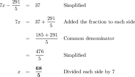 \begin{array}{lrcll}& 7x - \dfrac{291}{5} & = & 37 &\text{Simplified}\\\\& 7x & = & 37 + \dfrac{291}{5} &\text{Added the fraction to each side}\\\\& & = & \dfrac{185 + 291}{5} &\text{Common denominator}\\\\& & = & \dfrac{476}{5} &\text{Simplified}\\\\&x& = &\mathbf{\dfrac{68}{5}} &\text{Divided each side by 7}\\\\\end{array}