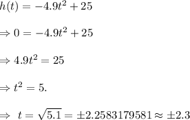 h(t)=-4.9t^2+25\\\\\Rightarrow 0=-4.9t^2+25\\\\\Rightarrow 4.9t^2=25\\\\\Rightarrow t^2=5.\\\\\Rightarrow\ t=\sqrt{5.1}=\pm2.2583179581\approx \pm2.3