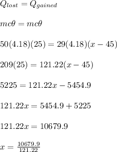 Q_{lost} = Q_{gained}\\\\mc\theta = mc\theta\\\\50(4.18)(25) = 29(4.18)(x - 45)\\\\209(25) = 121.22(x - 45)\\\\5225  = 121.22x - 5454.9\\\\121.22x = 5454.9 + 5225\\\\121.22x = 10679.9\\\\x = \frac{10679.9}{121.22}