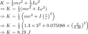 K=\frac{1}{2}mv^2+\frac{1}{2}I\omega^2\\\Rightarrow K=\frac{1}{2}(mv^2+I\omega^2)\\\Rightarrow K=\frac{1}{2}\left(mv^2+I\left(\frac{v}{r}\right)^2\right)\\\Rightarrow K=\frac{1}{2}\left(1.3\times 3^2+0.075088\times \left(\frac{3}{0.38}\right)^2\right)\\\Rightarrow K=8.19\ J