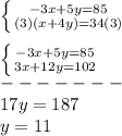 \left \{ {{-3x+5y=85} \atop {(3)(x+4y)=34(3)}} \right.\\\\\left \{ {{-3x+5y=85} \atop {3x+12y=102}} \right.\\-------\\17y=187\\y=11
