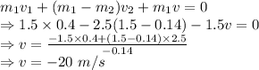 m_1v_1+(m_1-m_2)v_2+m_1v=0\\\Rightarrow 1.5\times 0.4-2.5(1.5-0.14)-1.5v=0\\\Rightarrow v=\frac{-1.5\times 0.4+(1.5-0.14)\times 2.5}{-0.14}\\\Rightarrow v=-20\ m/s