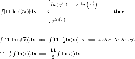 \bf \int [11\ ln\left( \sqrt[3]{x} \right)]dx\qquad &#10;\begin{cases}&#10;ln\left( \sqrt[3]{x} \right)\implies ln\left( x^{\frac{1}{3}} \right)&#10;\\ \quad \\&#10;\frac{1}{3}ln(x)&#10;\end{cases}\qquad thus&#10;\\ \quad \\\\ \quad \\&#10;\int [11\ ln\left( \sqrt[3]{x} \right)]dx\implies \int[11\cdot \frac{1}{3}ln(x)]dx\impliedby \textit{scalars to the left}&#10;\\ \quad \\&#10;11\cdot \frac{1}{3}\int[ln(x)]dx\implies \cfrac{11}{3}\int[ln(x)]dx