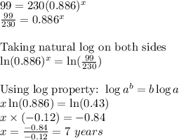 99=230(0.886)^x\\\frac{99}{230}=0.886^x\\\\\textrm{Taking natural log on both sides}\\\ln(0.886)^x=\ln(\frac{99}{230})\\\\\textrm{Using log property: }\log a^b=b\log a\\x\ln (0.886)=\ln(0.43)\\x\times (-0.12)=-0.84\\x=\frac{-0.84}{-0.12}=7\ years