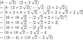 (8 - \sqrt{2}) \cdot (2 + 2\; \sqrt{2})\\= [8 \cdot (2 + 2\; \sqrt{2})] - [\sqrt{2} \cdot (2 + 2\; \sqrt{2})]\\= [8 \times 2 + 8 \times 2\;\sqrt{2}] - [\sqrt{2} \times 2 + \sqrt{2} \times 2 \;\sqrt{2}]\\= [16 + 16 \;\sqrt{2}] - [2 \;\sqrt{2} + 2 \times (\sqrt{2})^{2}]\\= [16 + 16 \;\sqrt{2}] - [2 \;\sqrt{2} + 2 \times 2]\\= [16 + 16 \;\sqrt{2}] - [2 \;\sqrt{2} + 4]\\= 16 + 16\;\sqrt{2} - 2\; \sqrt{2} - 4\\= (16 - 4) + (16 \; \sqrt{2} - 2\; \sqrt{2})\\