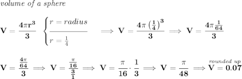 \bf \textit{volume of a sphere}\\\\ V=\cfrac{4\pi r^3}{3}~~ \begin{cases} r=radius\\[-0.5em] \hrulefill\\ r=\frac{1}{4} \end{cases}\implies V=\cfrac{4\pi \left( \frac{1}{4} \right)^3}{3}\implies V=\cfrac{4\pi\frac{1}{64}}{3} \\\\\\ V=\cfrac{\frac{4\pi}{64}}{3}\implies V=\cfrac{\frac{\pi}{16}}{\frac{3}{1}}\implies V=\cfrac{\pi }{16}\cdot \cfrac{1}{3}\implies V=\cfrac{\pi }{48}\implies \stackrel{\textit{rounded up}}{V=0.07}