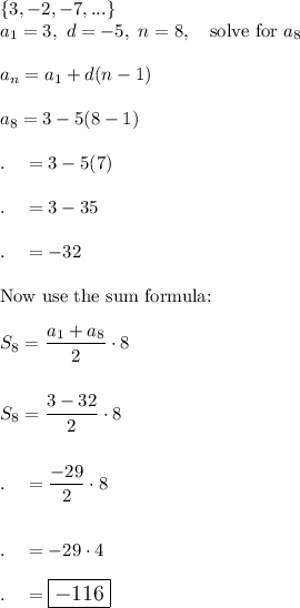 \{3, -2, -7, ...\}\\a_1=3,\ d=-5,\ n=8, \quad \text{solve for }a_{8}\\\\a_{n}=a_1+d(n-1)\\\\a_{8}=3-5(8-1)\\\\.\quad =3-5(7)\\\\.\quad =3-35\\\\.\quad =-32\\\\\text{Now use the sum formula:}\\\\S_8=\dfrac{a_1+a_8}{2}\cdot 8\\\\\\S_{8}=\dfrac{3-32}{2}\cdot 8\\\\\\.\quad =\dfrac{-29}{2}\cdot 8\\\\\\.\quad =-29\cdot 4\\\\.\quad =\large\boxed{-116}