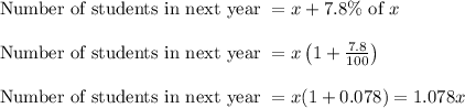 \begin{array}{l}{\text { Number of students in next year }=x+7.8 \% \text { of } x} \\\\ {\text { Number of students in next year }=x\left(1+\frac{7.8}{100}\right)} \\\\ {\text { Number of students in next year }=x(1+0.078)=1.078 x}\end{array}