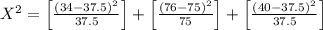 X^{2}=\left[\frac{(34-37.5)^{2}}{37.5}\right]+\left[\frac{(76-75)^{2}}{75}\right]+\left[\frac{(40-37.5)^{2}}{37.5}\right]