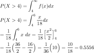 P(X4) = \displaystyle\int^{\infty}_4 f(x) dx\\\\P(X4) = \displaystyle\int^{6}_4 \frac{x}{18} dx\\\\= \frac{1}{18}\displaystyle\int_{4}^6 x~ dx = \frac{1}{18}\Big[\frac{x^2}{2}\Big]^6_4\\\\= \frac{1}{18}\Big(\frac{36}{2}-\frac{16}{2}\Big) = \frac{1}{36}\Big(10\Big) = \frac{10}{18} = 0.5556