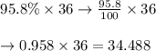 \begin{array}{l}{95.8 \% \times 36 \rightarrow \frac{95.8}{100} \times 36} \\\\ {\rightarrow 0.958 \times 36=34.488}\end{array}