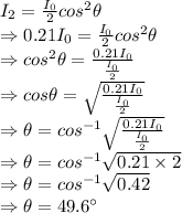 I_2=\frac{I_0}{2}cos^2\theta\\\Rightarrow 0.21I_0=\frac{I_0}{2}cos^2\theta\\\Rightarrow cos^2\theta=\frac{0.21I_0}{\frac{I_0}{2}}\\\Rightarrow cos\theta=\sqrt{\frac{0.21I_0}{\frac{I_0}{2}}}\\\Rightarrow \theta=cos^{-1}\sqrt{\frac{0.21I_0}{\frac{I_0}{2}}}\\\Rightarrow \theta=cos^{-1}\sqrt{0.21\times 2}\\\Rightarrow \theta=cos^{-1}\sqrt{0.42}\\\Rightarrow \theta=49.6^{\circ}
