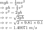 mgh=\frac{1}{2}mv^2\\\Rightarrow gh=\frac{1}{2}v^2\\\Rightarrow v^2=2gh\\\Rightarrow v=\sqrt{2gh}\\\Rightarrow v=\sqrt{2\times 9.81\times 0.1}\\\Rightarrow v=1.40071\ m/s