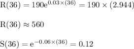 \begin{array}{l}{\mathrm{R}(36)=190 \mathrm{e}^{0.03 \times(36)}=190 \times(2.944)} \\\\ {\mathrm{R}(36) \approx 560} \\\\ {\mathrm{S}(36)=\mathrm{e}^{-0.06 \times(36)}=0.12}\end{array}