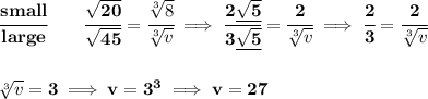 \bf \cfrac{small}{large}\qquad \cfrac{\sqrt{20}}{\sqrt{45}}=\cfrac{\sqrt[3]{8}}{\sqrt[3]{v}}\implies \cfrac{2\underline{\sqrt{5}}}{3\underline{\sqrt{5}}}=\cfrac{2}{\sqrt[3]{v}}\implies \cfrac{2}{3}=\cfrac{2}{\sqrt[3]{v}}&#10;\\\\\\&#10;\sqrt[3]{v}=3\implies v=3^3\implies v=27