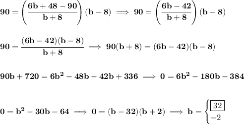 \bf 90=\left( \cfrac{6b+48-90}{b+8} \right)(b-8)\implies 90=\left( \cfrac{6b-42}{b+8} \right)(b-8)&#10;\\\\\\&#10;90=\cfrac{(6b-42)(b-8)}{b+8}\implies 90(b+8)=(6b-42)(b-8)&#10;\\\\\\&#10;90b+720=6b^2-48b-42b+336\implies 0=6b^2-180b-384&#10;\\\\\\&#10;0=b^2-30b-64\implies 0=(b-32)(b+2)\implies b=&#10;\begin{cases}&#10;\boxed{32}\\&#10;-2&#10;\end{cases}