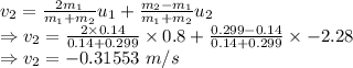 v_{2}=\frac{2m_1}{m_1+m_2}u_{1}+\frac{m_2-m_1}{m_1+m_2}u_2\\\Rightarrow v_2=\frac{2\times 0.14}{0.14+0.299}\times 0.8+\frac{0.299-0.14}{0.14+0.299}\times -2.28\\\Rightarrow v_2=-0.31553\ m/s