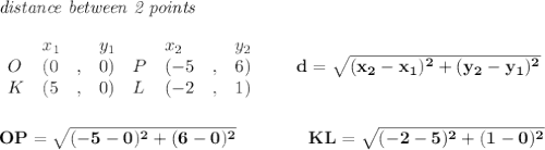 \bf \textit{distance between 2 points}\\ \quad \\&#10;\begin{array}{lllll}&#10;&x_1&y_1&x_2&y_2\\&#10;%  (a,b)&#10;O&({{ 0}}\quad ,&{{ 0}})\quad &#10;%  (c,d)&#10;P&({{ -5}}\quad ,&{{ 6}})\\&#10;K&({{ 5}}\quad ,&{{ 0}})\quad &#10;%  (c,d)&#10;L&({{ -2}}\quad ,&{{ 1}})&#10;&#10;\end{array}\qquad &#10;%  distance value&#10;d = \sqrt{({{ x_2}}-{{ x_1}})^2 + ({{ y_2}}-{{ y_1}})^2}&#10;\\\\\\&#10;OP=\sqrt{(-5-0)^2+(6-0)^2}\qquad \qquad KL=\sqrt{(-2-5)^2+(1-0)^2}