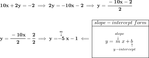 \bf 10x+2y=-2\implies 2y=-10x-2\implies y=\cfrac{-10x-2}{2} \\\\\\ y=\cfrac{-10x}{2}-\cfrac{2}{2}\implies y=\stackrel{\stackrel{m}{\downarrow }}{-5}x-1\impliedby \begin{array}{|c|ll} \cline{1-1} slope-intercept~form\\ \cline{1-1} \\ y=\underset{y-intercept}{\stackrel{slope\qquad }{\stackrel{\downarrow }{m}x+\underset{\uparrow }{b}}} \\\\ \cline{1-1} \end{array}