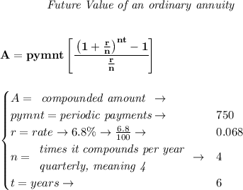 \bf \qquad \qquad \textit{Future Value of an ordinary annuity}&#10;\\\\\\&#10;A=pymnt\left[ \cfrac{\left( 1+\frac{r}{n} \right)^{nt}-1}{\frac{r}{n}} \right]&#10;\\\\\\&#10;\qquad &#10;\begin{cases}&#10;A=&#10;\begin{array}{llll}&#10;\textit{compounded amount}\\&#10;&#10;\end{array}\to &&#10;\begin{array}{llll}&#10;&#10;\end{array}\\&#10;pymnt=\textit{periodic payments}\to &750\\&#10;r=rate\to 6.8\%\to \frac{6.8}{100}\to &0.068\\&#10;n=&#10;\begin{array}{llll}&#10;\textit{times it compounds per year}\\&#10;\textit{quarterly, meaning 4}&#10;\end{array}\to &4\\&#10;&#10;t=years\to &6&#10;\end{cases}