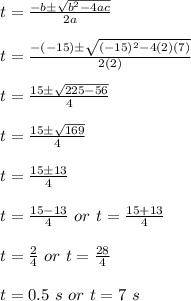 t=\frac{-b\pm \sqrt{b^2-4ac}}{2a}\\\\t=\frac{-(-15)\pm \sqrt{(-15)^2-4(2)(7)}}{2(2)}\\\\t=\frac{15\pm \sqrt{225-56}}{4}\\\\t=\frac{15\pm\sqrt{169}}{4}\\\\t=\frac{15\pm 13}{4}\\\\t=\frac{15-13}{4}\ or\ t=\frac{15+13}{4}\\\\t=\frac{2}{4}\ or\ t=\frac{28}{4}\\\\t=0.5\ s\ or\ t=7\ s