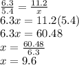 \frac{6.3}{5.4}  =  \frac{11.2}{x} \\&#10;6.3x = 11.2(5.4)\\&#10;6.3x = 60.48\\&#10;x =  \frac{60.48}{6.3} \\&#10;x = 9.6